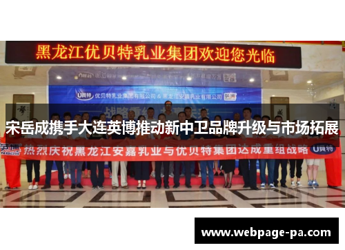 宋岳成携手大连英博推动新中卫品牌升级与市场拓展